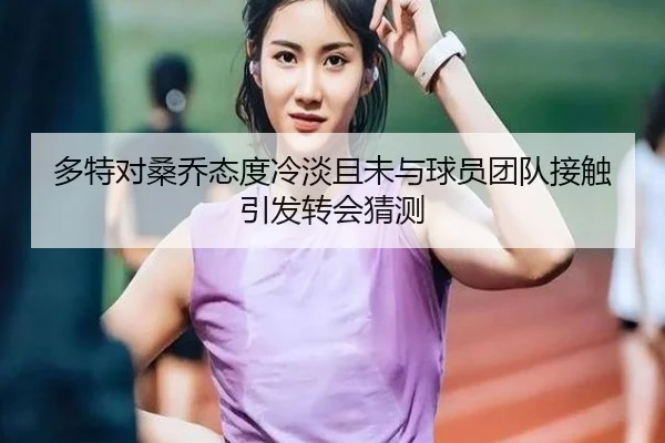 多特对桑乔态度冷淡且未与球员团队接触引发转会猜测