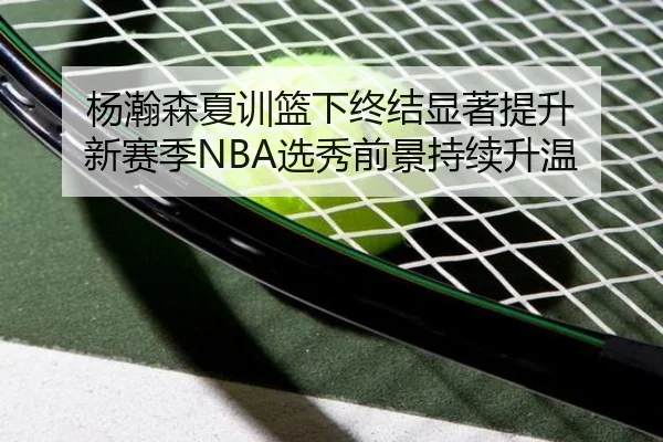 杨瀚森夏训篮下终结显著提升 新赛季NBA选秀前景持续升温